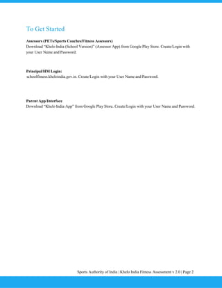 Sports Authority of India | Khelo India Fitness Assessment v 2.0 | Page 2
To Get Started
Assessors (PETs/Sports Coaches/Fitness Assessors)
Download “Khelo India (School Version)” (Assessor App) from Google Play Store. Create/Login with
your User Name and Password.
Principal/HM Login:
schoolfitness.kheloindia.gov.in. Create/Login with your User Name and Password.
Parent App/Interface
Download “Khelo India App” from Google Play Store. Create/Login with your User Name and Password.
 