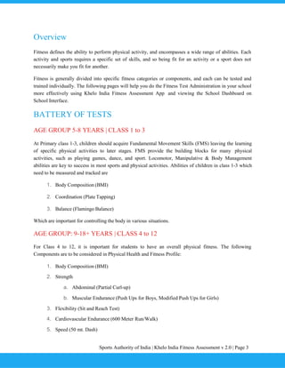 Sports Authority of India | Khelo India Fitness Assessment v 2.0 | Page 3
Overview
Fitness defines the ability to perform physical activity, and encompasses a wide range of abilities. Each
activity and sports requires a specific set of skills, and so being fit for an activity or a sport does not
necessarily make you fit for another.
Fitness is generally divided into specific fitness categories or components, and each can be tested and
trained individually. The following pages will help you do the Fitness Test Administration in your school
more effectively using Khelo India Fitness Assessment App and viewing the School Dashboard on
School Interface.
BATTERY OF TESTS
AGE GROUP 5-8 YEARS | CLASS 1 to 3
At Primary class 1-3, children should acquire Fundamental Movement Skills (FMS) leaving the learning
of specific physical activities to later stages. FMS provide the building blocks for many physical
activities, such as playing games, dance, and sport. Locomotor, Manipulative & Body Management
abilities are key to success in most sports and physical activities. Abilities of children in class 1-3 which
need to be measured and tracked are
1. Body Composition (BMI)
2. Coordination (Plate Tapping)
3. Balance (Flamingo Balance)
Which are important for controlling the body in various situations.
AGE GROUP: 9-18+ YEARS | CLASS 4 to 12
For Class 4 to 12, it is important for students to have an overall physical fitness. The following
Components are to be considered in Physical Health and Fitness Profile:
1. Body Composition (BMI)
2. Strength
a. Abdominal (Partial Curl-up)
b. Muscular Endurance (Push Ups for Boys, Modified Push Ups for Girls)
3. Flexibility (Sit and Reach Test)
4. Cardiovascular Endurance (600 Meter Run/Walk)
5. Speed (50 mt. Dash)
 