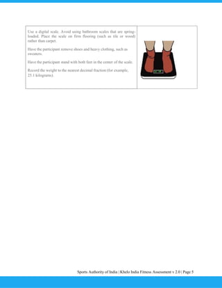 Sports Authority of India | Khelo India Fitness Assessment v 2.0 | Page 5
Use a digital scale. Avoid using bathroom scales that are spring-
loaded. Place the scale on firm flooring (such as tile or wood)
rather than carpet.
Have the participant remove shoes and heavy clothing, such as
sweaters.
Have the participant stand with both feet in the center of the scale.
Record the weight to the nearest decimal fraction (for example,
25.1 kilograms).
 