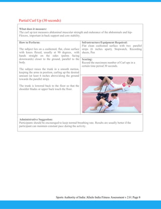 Sports Authority of India | Khelo India Fitness Assessment v 2.0 | Page 8
Partial Curl Up (30 seconds)
What does it measure:
The curl up test measures abdominal muscular strength and endurance of the abdominals and hip-
Flexors, important in back support and core stability.
How to Perform:
The subject lies on a cushioned, flat, clean surface
with knees flexed, usually at 90 degrees, with
hands straight on the sides (palms facing
downwards) closer to the ground, parallel to the
body.
The subject raises the trunk in a smooth motion,
keeping the arms in position, curling up the desired
amount (at least 6 inches above/along the ground
towards the parallel strip).
The trunk is lowered back to the floor so that the
shoulder blades or upper back touch the floor.
Infrastructure/Equipment Required:
Flat clean cushioned surface with two parallel
strips (6 inches apart), Stopwatch, Recording
sheets, Pen
Scoring:
Record the maximum number of Curl ups in a
certain time period 30 seconds.
Administrative Suggestion:
Participants should be encouraged to keep normal breathing rate. Results are usually better if the
participant can maintain constant pace during the activity.
 