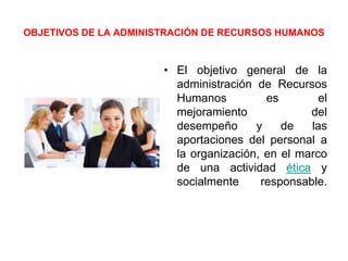 OBJETIVOS DE LA ADMINISTRACIÓN DE RECURSOS HUMANOS
• El objetivo general de la
administración de Recursos
Humanos es el
mejoramiento del
desempeño y de las
aportaciones del personal a
la organización, en el marco
de una actividad ética y
socialmente responsable.
 