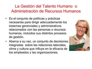 La Gestión del Talento Humano o
Administración de Recursos Humanos
• Es el conjunto de políticas y prácticas
necesarias para dirigir adecuadamente los
sistemas gerenciales y administrativos
relacionados con las personas o recursos
humanos, incluidos sus distintos procesos
de gestión.
• Abarca a su vez, un conjunto de decisiones
integradas sobre las relaciones laborales,
clima y cultura que influye en la eficacia de
los empleados y las organizaciones.
 