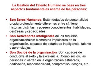 La Gestión del Talento Humano se basa en tres
aspectos fundamentales acerca de las personas:
• Son Seres Humanos: Están dotados de personalidad
propia profundamente diferentes entre sí, tienen
historias distintas y poseen conocimientos, habilidades,
destrezas y capacidades
• Son Activadores inteligentes de los recursos
organizacionales: elementos impulsores de la
organización, capaces de dotarla de inteligencia, talento
y aprendizajes.
• Son Socios de la organización: Son capaces de
conducirla al éxito y la excelencia. Como socios, las
personas invierten en la organización esfuerzos,
dedicación, responsabilidad, compromiso, riesgos, etc.
 