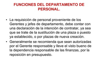 FUNCIONES DEL DEPARTAMENTO DE
PERSONAL.
• La requisición de personal proveniente de los
Gerentes y jefes de departamento, debe contar con
una declaración de la intención de contratar, ya sea
que se trate de la sustitución de una plaza o puesto
ya establecido, o por plazas de nueva creación.
• Generalmente se recomienda que sean autorizadas
por el Gerente responsable y lleve el visto bueno de
la dependencia responsable de las finanzas, por la
reposición en presupuesto.
 