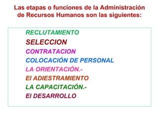 Las etapas o funciones de la Administración
de Recursos Humanos son las siguientes:
RECLUTAMIENTO
SELECCION
CONTRATACION
COLOCACIÓN DE PERSONAL
LA ORIENTACIÓN.-
El ADIESTRAMIENTO
LA CAPACITACIÓN.-
El DESARROLLO
 