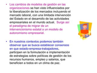 • Los cambios de modelos de gestión en las
organizaciones se han visto influenciados por
la liberalización de los mercados incluyendo el
mercado laboral, con una limitada intervención
del Estado en el desarrollo de las actividades
empresariales en el mundo actual. Surge así
el paradigma de migrar de un
intervencionismo estatal a un modelo de
autonomismo empresarial.
• En nuestros contextos podemos también
observar que se busca establecer consensos
en que estado-empresa-trabajadores,
participen en la formulación e implementación
de estrategias sobre políticas de gestión de los
recursos humanos, empleo y salarios, que
beneficien a todos en un clima de paz.
 