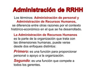 Los términos: Administración de personal y
Administración de Recursos Humanos,
se diferencia entre otras razones por el contexto
histórico-económico en el que se ha desarrollado.
La Administración de Recursos Humanos
es la parte de la organización que trata con
las dimensiones humanas, puede verse
desde dos enfoques distintos:
Primero: es una función para proporcionar
personal o apoyo a la organización.
Segundo: es una función que compete a
todos los gerentes.
 