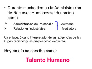 Talento Humano
• Durante mucho tiempo la Administración
de Recursos Humanos se denomino
como:
 Administración de Personal o Actividad
 Relaciones Industriales Mediadora
Un enlace, órgano interpretador de las exigencias de las
Organizaciones y los empleados o viceversa.
Hoy en día se concibe como:
 