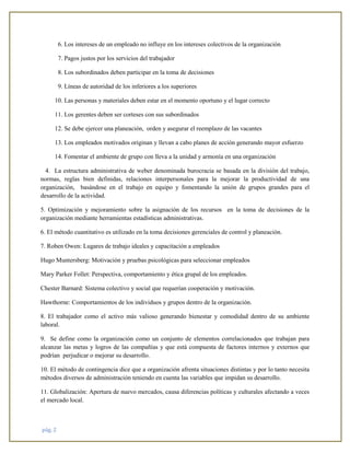 pág. 2
6. Los intereses de un empleado no influye en los intereses colectivos de la organización
7. Pagos justos por los servicios del trabajador
8. Los subordinados deben participar en la toma de decisiones
9. Líneas de autoridad de los inferiores a los superiores
10. Las personas y materiales deben estar en el momento oportuno y el lugar correcto
11. Los gerentes deben ser corteses con sus subordinados
12. Se debe ejercer una planeación, orden y asegurar el reemplazo de las vacantes
13. Los empleados motivados originan y llevan a cabo planes de acción generando mayor esfuerzo
14. Fomentar el ambiente de grupo con lleva a la unidad y armonía en una organización
4. La estructura administrativa de weber denominada burocracia se basada en la división del trabajo,
normas, reglas bien definidas, relaciones interpersonales para la mejorar la productividad de una
organización, basándose en el trabajo en equipo y fomentando la unión de grupos grandes para el
desarrollo de la actividad.
5. Optimización y mejoramiento sobre la asignación de los recursos en la toma de decisiones de la
organización mediante herramientas estadísticas administrativas.
6. El método cuantitativo es utilizado en la toma decisiones gerenciales de control y planeación.
7. Roben Owen: Lugares de trabajo ideales y capacitación a empleados
Hugo Muntersberg: Motivación y pruebas psicológicas para seleccionar empleados
Mary Parker Follet: Perspectiva, comportamiento y ética grupal de los empleados.
Chester Barnard: Sistema colectivo y social que requerían cooperación y motivación.
Hawthorne: Comportamientos de los individuos y grupos dentro de la organización.
8. El trabajador como el activo más valioso generando bienestar y comodidad dentro de su ambiente
laboral.
9. Se define como la organización como un conjunto de elementos correlacionados que trabajan para
alcanzar las metas y logros de las compañías y que está compuesta de factores internos y externos que
podrían perjudicar o mejorar su desarrollo.
10. El método de contingencia dice que a organización afrenta situaciones distintas y por lo tanto necesita
métodos diversos de administración teniendo en cuenta las variables que impidan su desarrollo.
11. Globalización: Apertura de nuevo mercados, causa diferencias políticas y culturales afectando a veces
el mercado local.
 