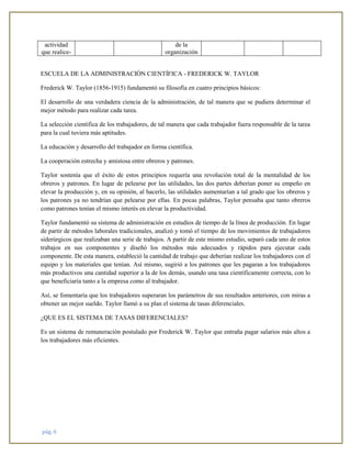 pág. 6
actividad
que realice-
de la
organización
ESCUELA DE LA ADMINISTRACIÓN CIENTÍFICA - FREDERICK W. TAYLOR
Frederick W. Taylor (1856-1915) fundamentó su filosofía en cuatro principios básicos:
El desarrollo de una verdadera ciencia de la administración, de tal manera que se pudiera determinar el
mejor método para realizar cada tarea.
La selección científica de los trabajadores, de tal manera que cada trabajador fuera responsable de la tarea
para la cual tuviera más aptitudes.
La educación y desarrollo del trabajador en forma científica.
La cooperación estrecha y amistosa entre obreros y patrones.
Taylor sostenía que el éxito de estos principios requería una revolución total de la mentalidad de los
obreros y patrones. En lugar de pelearse por las utilidades, las dos partes deberían poner su empeño en
elevar la producción y, en su opinión, al hacerlo, las utilidades aumentarían a tal grado que los obreros y
los patrones ya no tendrían que pelearse por ellas. En pocas palabras, Taylor pensaba que tanto obreros
como patrones tenían el mismo interés en elevar la productividad.
Taylor fundamentó su sistema de administración en estudios de tiempo de la línea de producción. En lugar
de partir de métodos laborales tradicionales, analizó y tomó el tiempo de los movimientos de trabajadores
siderúrgicos que realizaban una serie de trabajos. A partir de este mismo estudio, separó cada uno de estos
trabajos en sus componentes y diseñó los métodos más adecuados y rápidos para ejecutar cada
componente. De esta manera, estableció la cantidad de trabajo que deberían realizar los trabajadores con el
equipo y los materiales que tenían. Así mismo, sugirió a los patrones que les pagaran a los trabajadores
más productivos una cantidad superior a la de los demás, usando una tasa científicamente correcta, con lo
que beneficiaría tanto a la empresa como al trabajador.
Así, se fomentaría que los trabajadores superaran los parámetros de sus resultados anteriores, con miras a
obtener un mejor sueldo. Taylor llamó a su plan el sistema de tasas diferenciales.
¿QUE ES EL SISTEMA DE TASAS DIFERENCIALES?
Es un sistema de remuneración postulado por Frederick W. Taylor que entraña pagar salarios más altos a
los trabajadores más eficientes.
 