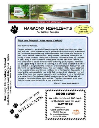 “Children First at Harmony”


                                                                                            HARMONY HIGHLIGHTS                                                    Vol. 4 - Issue 5
                                                                                                                                                                    February
                                                                                                               For Wildcat Families                                2011-2012




                                                                                     From the Principal, Anne Marie Keskonis

                                                                                     Dear Harmony Families,
                                                                                     Can you believe it... we are halfway through the school year. Have you taken
                                                                                     notice of your child's progress so far? A good rule of thumb is to pay attention to
                                                                                     the factors that impact learning and achievement. One of the most important is
                            3946 South Bogan Road, Buford, GA 30519




                                                                                     your child's attitude toward school. Many families kick off the school year by
                                                                                     talking to their child and setting firm schoolwork routines at home. By this time
Harmony Elementary School




                                                                                     of year, many of these schedules and routines become a bit more flexible. If
                                                                                     your child tends to be self-motivated and is showing great progress, flexibility
                                                                                     can be a good thing. If he or she is faltering, it is time to re-establish that sched-
                                                                                     ule and stick to the plan for the remainder of the school year. February 27 and
                                                                      Front Office




                                                                                     28 we will have parent conferences. This conversation will be a good opportuni-
                                                                                     ty for a verbal check-up with your child and his or her teacher. As parents, it is
                                                                                     important to communicate to your child that you take their education very seri-
                                                                                     ously. Show them that you are supportive and you believe in his or her abilities
                                                                                     to achieve. I am a firm believer that all students can thrive if they take ad-
                                                                                     vantage of their educational opportunities. Together, we make a great team
                                                                                     that can prepare our students for a very bright future.
                                                                      770.945.7272




                                                                                                                                   Warmly, Anne Marie Keskonis




                                                                                                                e                    BOOK SWAP
                                                                                                              Th
                                                                                                      O
                                                                                                          f   s             We collected almost 900 books

                                                                                          o
                                                                                              m
                                                                                                  e
                                                                                                          cat                for the book swap this year!
                                                                                                                                    WAY TO GO!
                                                                                        H
                                                                                            i ld                                   Thank you to
                                                                                                                               Coach Leatherware
                                                                                      W                                           Mall Of Georgia
                                                                                                                              for providing volunteers
                                                                                                                                  during this event.
 