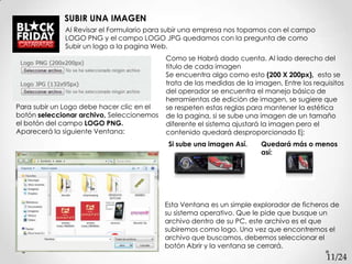 SUBIR UNA IMAGEN
             Al Revisar el Formulario para subir una empresa nos topamos con el campo
             LOGO PNG y el campo LOGO JPG quedamos con la pregunta de como
             Subir un logo a la pagina Web.
                                           Como se Habrá dado cuenta. Al lado derecho del
                                           titulo de cada imagen
                                           Se encuentra algo como esto (200 X 200px), esto se
                                           trata de las medidas de la imagen, Entre los requisitos
                                           del operador se encuentra el manejo básico de
                                           herramientas de edición de imagen, se sugiere que
Para subir un Logo debe hacer clic en el   se respeten estas reglas para mantener la estética
botón seleccionar archivo, Seleccionemos   de la pagina, si se sube una imagen de un tamaño
el botón del campo LOGO PNG.               diferente el sistema ajustará la imagen pero el
Aparecerá la siguiente Ventana:            contenido quedará desproporcionado Ej:
                                            Si sube una imagen Así.     Quedará más o menos
                                                                        así:




                                           Esta Ventana es un simple explorador de ficheros de
                                           su sistema operativo. Que le pide que busque un
                                           archivo dentro de su PC, este archivo es el que
                                           subiremos como logo. Una vez que encontremos el
                                           archivo que buscamos, debemos seleccionar el
                                           botón Abrir y la ventana se cerrará.
                                                                                            11/24
 