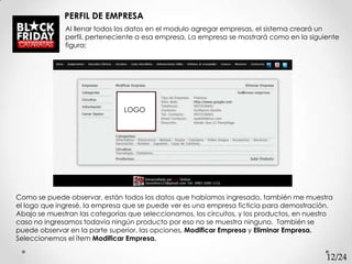 PERFIL DE EMPRESA
              Al llenar todos los datos en el modulo agregar empresas, el sistema creará un
              perfil, perteneciente a esa empresa, La empresa se mostrará como en la siguiente
              figura:




                                LOGO




Como se puede observar, están todos los datos que habíamos ingresado, también me muestra
el logo que ingresé, la empresa que se puede ver es una empresa ficticia para demostración.
Abajo se muestran las categorías que seleccionamos, los circuitos, y los productos, en nuestro
caso no ingresamos todavía ningún producto por eso no se muestra ninguno. También se
puede observar en la parte superior, las opciones, Modificar Empresa y Eliminar Empresa.
Seleccionemos el ítem Modificar Empresa.

                                                                                            12/24
 
