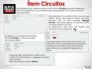 Ítem Circuitos
            Para ingresar aquí, debemos seleccionar el ítem Circuitos que esta debajo del
            Ítem de Categorías, una vez presionado se desplegará una ventana como la
            siguiente figura:
                                                Allí podremos ver una lista de los circuitos que
                                                existen dentro del sistema, arriba, del lado
                                                derecho hay un ítem llamado Agregar
                                                Circuito, sirve para ingresar un Circuito nuevo
                                                a nuestra lista de Circuitos.
                                                Al seleccionar este ítem nos traerá una
                                                ventana como la siguiente:


Se agregó una categoría de prueba
llamada Prueba, y como se puede
ver, ya esta visible.
                                             Aquí ingresaremos el nombre del circuito que
                                             queramos crear, luego presionamos Agregar y
                                             el sistema nos llevará a la pantalla anterior,
                                             para verificar si la categoría ingresada ya
                                             existe.

    Luego de todo, pasaremos a seleccionar
    nuestro Circuito creado y a agregar empresas
    a ese circuito.
    Seleccionamos el circuito Nuevo


                                                                                            21/24
 