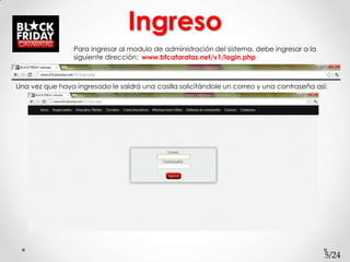 Ingreso
                 Para ingresar al modulo de administración del sistema, debe ingresar a la
                 siguiente dirección: www.bfcataratas.net/v1/login.php



Una vez que haya ingresado le saldrá una casilla solicitándole un correo y una contraseña así:




                                                                                             5/24
 