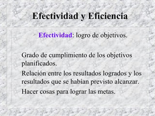 Efectividad y Eficiencia
 Efectividad: logro de objetivos.
Grado de cumplimiento de los objetivos
planificados.
Relación entre los resultados logrados y los
resultados que se habían previsto alcanzar.
Hacer cosas para lograr las metas.
 