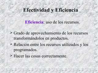 Efectividad y Eficiencia
Eficiencia: uso de los recursos.
 Grado de aprovechamiento de los recursos
transformándolos en productos.
 Relación entre los recursos utilizados y los
programados.
 Hacer las cosas correctamente.
 