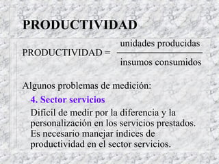 PRODUCTIVIDAD
unidades producidas
PRODUCTIVIDAD =
insumos consumidos
Algunos problemas de medición:
4. Sector servicios
Difícil de medir por la diferencia y la
personalización en los servicios prestados.
Es necesario manejar índices de
productividad en el sector servicios.
 