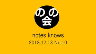 notes knows
2018.12.13 No.10
 