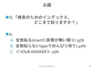 © 2015 Actcat, Inc.
お題
Q.「検索のためのインデックス、
どこまで貼りますか？」
A.
A. 全部貼る(insertに影響が無い限り) 35%
B. 全部貼らない(ajaxでのんびり待て) 40%
C. ＜YOUR ANSWER＞ 25%
10
 