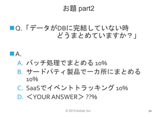 © 2015 Actcat, Inc.
お題 part2
Q.「データがDBに完結していない時
どうまとめていますか？」
A.
A. バッチ処理でまとめる 10%
B. サードパティ製品で一カ所にまとめる
10%
C. SaaSでイベントトラッキング 10%
D. ＜YOUR ANSWER＞ ??%
24
 