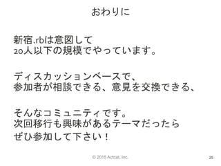 © 2015 Actcat, Inc.
おわりに
新宿.rbは意図して
20人以下の規模でやっています。
ディスカッションベースで、
参加者が相談できる、意見を交換できる、
そんなコミュニティです。
次回移行も興味があるテーマだったら
ぜひ参加して下さい！
25
 