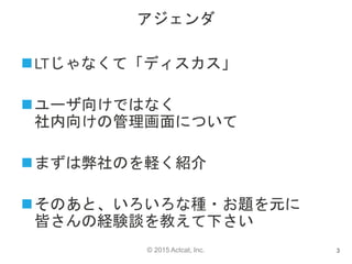 © 2015 Actcat, Inc.
アジェンダ
LTじゃなくて「ディスカス」
ユーザ向けではなく
社内向けの管理画面について
まずは弊社のを軽く紹介
そのあと、いろいろな種・お題を元に
皆さんの経験談を教えて下さい
3
 