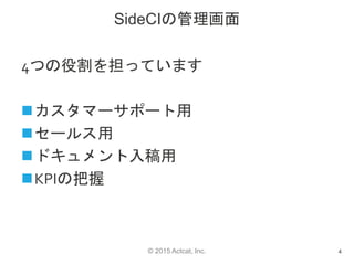 © 2015 Actcat, Inc.
SideCIの管理画面
4つの役割を担っています
カスタマーサポート用
セールス用
ドキュメント入稿用
KPIの把握
4
 