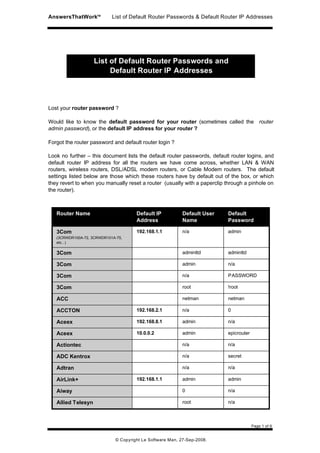 AnswersThatWorkTM           List of Default Router Passwords & Default Router IP Addresses




                    List of Default Router Passwords and
                         Default Router IP Addresses



Lost your router password ?

Would like to know the default password for your router (sometimes called the router
admin password), or the default IP address for your router ?

Forgot the router password and default router login ?

Look no further – this document lists the default router passwords, default router logins, and
default router IP address for all the routers we have come across, whether LAN & WAN
routers, wireless routers, DSL/ADSL modem routers, or Cable Modem routers. The default
settings listed below are those which these routers have by default out of the box, or which
they revert to when you manually reset a router (usually with a paperclip through a pinhole on
the router).



   Router Name                        Default IP           Default User   Default
                                      Address              Name           Password

   3Com                               192.168.1.1          n/a            admin
   (3CRWDR100A-72, 3CRWDR101A-75,
   etc...)

   3Com                                                    adminttd       adminttd

   3Com                                                    admin          n/a

   3Com                                                    n/a            PASSWORD

   3Com                                                    root           !root

   ACC                                                     netman         netman

   ACCTON                             192.168.2.1          n/a            0

   Aceex                              192.168.8.1          admin          n/a

   Aceex                              10.0.0.2             admin          epicrouter

   Actiontec                                               n/a            n/a

   ADC Kentrox                                             n/a            secret

   Adtran                                                  n/a            n/a

   AirLink+                           192.168.1.1          admin          admin

   Aiway                                                   0              n/a

   Allied Telesyn                                          root           n/a



                                                                                       Page 1 of 6


                             © Copyright Le Software Man, 27-Sep-2008.
 