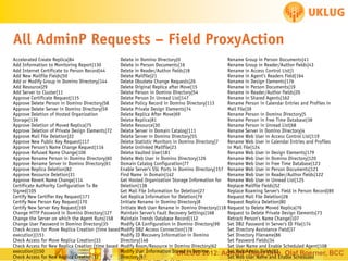 All AdminP Requests – Field ProxyAction
Accelerated Create Replica|84
Delete in Domino Directory|0
Rename Group in Person Documents|41
Add Information to Monitoring Report|130
Delete in Person Documents|16
Rename Group in Reader/Author fields|43
Add Internet Certificate to Person Record|44
Delete in Reader/Author fields|18
Rename in Access Control List|1
Add New Mailfile Fields|50
Delete Mailfile|21
Rename in Agent's Readers Field|164
Add or Modify Group in Domino Directory|144
Delete Obsolete Change Requests|26
Rename in Design Elements|176
Add Resource|29
Delete Original Replica after Move|15
Rename in Person Documents|19
Add Server to Cluster|11
Delete Person in Domino Directory|54
Rename in Reader/Author fields|20
Approve Certificate Request|115
Delete Person In Unread List|147
Rename in Shared Agents|162
Approve Delete Person in Domino Directory|58
Delete Policy Record in Domino Directory|113
Rename Person in Calendar Entries and Profiles in
Approve Delete Server in Domino Directory|59
Delete Private Design Elements|74
Mail File|39
Approve Deletion of Hosted Organization
Delete Replica After Move|69
Rename Person in Domino Directory|5
Storage|139
Delete Replica|81
Rename Person in Free Time Database|38
Approve Deletion of Moved Replica|75
Delete Resource|30
Rename Person in Unread List|68
Approve Deletion of Private Design Elements|72
Delete Server in Domain Catalog|111
Rename Server in Domino Directory|4
Approve Mail File Deletion|22
Delete Server in Domino Directory|55
Rename Web User in Access Control List|119
Approve New Public Key Request|117
Delete Statistic Monitors in Domino Directory|7
Rename Web User in Calendar Entries and Profiles
Approve Person's Name Change Request|116
Delete Unlinked Mailfile|23
in Mail File|124
Approve Refused Name Change|106
Delete Vaulted User|181
Rename Web User in Design Elements|179
Approve Rename Person in Domino Directory|60
Delete Web User in Domino Directory|126
Rename Web User in Domino Directory|120
Approve Rename Server in Domino Directory|61
Domain Catalog Configuration|77
Rename Web User in Free Time Database|123
Approve Replica Deletion|82
Enable Server's SSL Ports in Domino Directory|157 Rename Web User in Person Documents|121
Approve Resource Deletion|31
Find Name in Domain|142
Rename Web User in Reader/Author fields|122
Approve Revert Name Change|114
Get Hosted Organization Storage Information for Rename Web User in Unread List|125
Certificate Authority Configuration To Be
Deletion|138
Replace Mailfile Fields|52
Signed|105
Get Mail File Information for Deletion|27
Replace Roaming Server's Field in Person Record|89
Certify New Certifier Key Request|171
Get Replica Information for Deletion|79
Request Mail File Deletion|28
Certify New Person Key Request|170
Initiate Rename in Domino Directory|8
Request Replica Deletion|80
Certify New Server Key Request|169
Initiate Web User Rename in Domino Directory|118 Request to Delete Moved Replica|76
Change HTTP Password in Domino Directory|127
Maintain Server's Fault Recovery Settings|168
Request to Delete Private Design Elements|73
Change the Server on which the Agent Runs|158 Maintain Trends Database Record|112
Retract Person's Name Change|107
Change User Password in Domino Directory|35
Modify CA Configuration in Domino Directory|99
Set DB2 Password in Server's ID File|174
Check Access for Move Replica Creation (time based Modify DB2 Access Connection|178
Set Directory Assistance Field|37
execution)|151
Modify ID Recovery Information in Domino
Set Directory Filename|86
Check Access for Move Replica Creation|33
Directory|146
Set Password Fields|34
Check Access for New Replica Creation (time based Modify Room/Resource in Domino Directory|62
Set User Name and Enable Scheduled Agent|108
execution)|150
Modify User Information Stored in Domino
Set Web Deep Dive, Olaf Boerner, BCC
UKLUG 2012: AdminPAdmin Fields|83Enable Scheduled
Check Access for New Replica Creation|32
Directory|97
Set Web User Name and

 