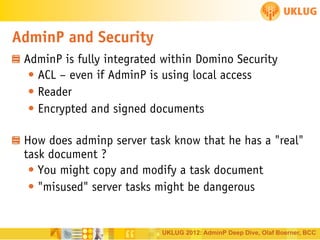 AdminP and Security
AdminP is fully integrated within Domino Security
• ACL – even if AdminP is using local access
• Reader
• Encrypted and signed documents
How does adminp server task know that he has a "real"
task document ?
• You might copy and modify a task document
• "misused" server tasks might be dangerous

UKLUG 2012: AdminP Deep Dive, Olaf Boerner, BCC

 