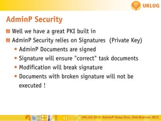 AdminP Security
Well we have a great PKI built in
AdminP Security relies on Signatures (Private Key)
• AdminP Documents are signed
• Signature will ensure "correct" task documents
• Modification will break signature
• Documents with broken signature will not be
executed !

UKLUG 2012: AdminP Deep Dive, Olaf Boerner, BCC

 