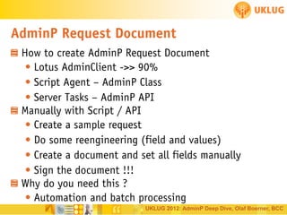 AdminP Request Document
How to create AdminP Request Document
• Lotus AdminClient ->> 90%
• Script Agent – AdminP Class
• Server Tasks – AdminP API
Manually with Script / API
• Create a sample request
• Do some reengineering (field and values)
• Create a document and set all fields manually
• Sign the document !!!
Why do you need this ?
• Automation and batch processing
UKLUG 2012: AdminP Deep Dive, Olaf Boerner, BCC

 