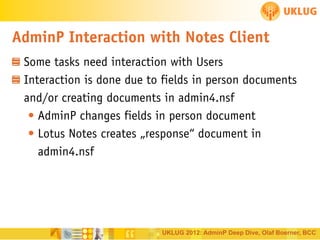 AdminP Interaction with Notes Client
Some tasks need interaction with Users
Interaction is done due to fields in person documents
and/or creating documents in admin4.nsf
• AdminP changes fields in person document
• Lotus Notes creates „response“ document in
admin4.nsf

UKLUG 2012: AdminP Deep Dive, Olaf Boerner, BCC

 