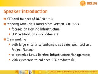 Speaker introduction
CEO and founder of BCC in 1996
Working with Lotus Notes since Version 3 in 1993
• focused on Domino infrastructure
• CLP certification since Release 3
I am working
• with large enterprise customers as Senior Architect and
Project Manager
• to optimize Lotus Domino Infrastructure Managements
• with customers to enhance BCC products 

UKLUG 2012: AdminP Deep Dive, Olaf Boerner, BCC

 