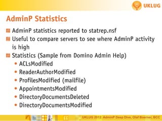 AdminP Statistics
AdminP statistics reported to statrep.nsf
Useful to compare servers to see where AdminP activity
is high
Statistics (Sample from Domino Admin Help)
• ACLsModified
• ReaderAuthorModified
• ProfilesModified (mailfile)
• AppointmentsModified
• DirectoryDocumentsDeleted
• DirectoryDocumentsModified
UKLUG 2012: AdminP Deep Dive, Olaf Boerner, BCC

 