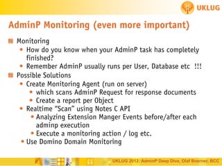AdminP Monitoring (even more important)
Monitoring
• How do you know when your AdminP task has completely
finished?
• Remember AdminP usually runs per User, Database etc !!!
Possible Solutions
• Create Monitoring Agent (run on server)
• which scans AdminP Request for response documents
• Create a report per Object
• Realtime “Scan” using Notes C API
• Analyzing Extension Manger Events before/after each
adminp execution
• Execute a monitoring action / log etc.
• Use Domino Domain Monitoring
UKLUG 2012: AdminP Deep Dive, Olaf Boerner, BCC

 