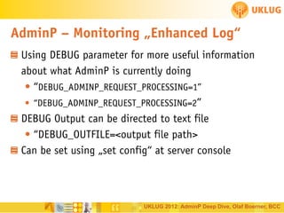 AdminP – Monitoring „Enhanced Log“
Using DEBUG parameter for more useful information
about what AdminP is currently doing
• “DEBUG_ADMINP_REQUEST_PROCESSING=1”
• “DEBUG_ADMINP_REQUEST_PROCESSING=2”
DEBUG Output can be directed to text file
• “DEBUG_OUTFILE=<output file path>
Can be set using „set config“ at server console

UKLUG 2012: AdminP Deep Dive, Olaf Boerner, BCC

 