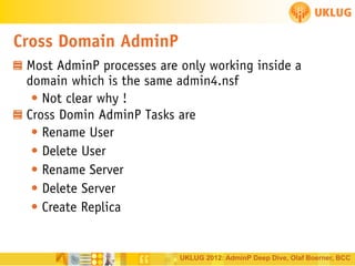 Cross Domain AdminP
Most AdminP processes are only working inside a
domain which is the same admin4.nsf
• Not clear why !
Cross Domin AdminP Tasks are
• Rename User
• Delete User
• Rename Server
• Delete Server
• Create Replica

UKLUG 2012: AdminP Deep Dive, Olaf Boerner, BCC

 