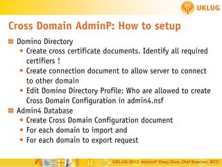 Cross Domain AdminP: How to setup
Domino Directory
• Create cross certificate documents. Identify all required
certifiers !
• Create connection document to allow server to connect
to other domain
• Edit Domino Directory Profile: Who are allowed to create
Cross Domain Configuration in admin4.nsf
Admin4 Database
• Create Cross Domain Configuration document
• For each domain to import and
• For each domain to export request
UKLUG 2012: AdminP Deep Dive, Olaf Boerner, BCC

 