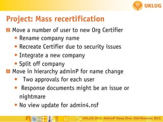 Project: Mass recertification
Move a number of user to new Org Certifier
• Rename company name
• Recreate Certifier due to security issues
• Integrate a new company
• Split off company
Move in hierarchy adminP for name change
• Two approvals for each user
• Response documents might be an issue or
nightmare
• No view update for admin4.nsf
UKLUG 2012: AdminP Deep Dive, Olaf Boerner, BCC

 