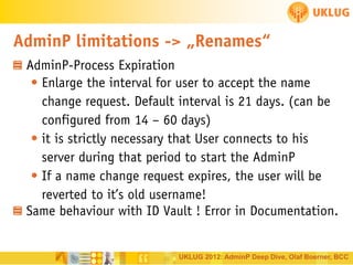 AdminP limitations -> „Renames“
AdminP-Process Expiration
• Enlarge the interval for user to accept the name
change request. Default interval is 21 days. (can be
configured from 14 – 60 days)
• it is strictly necessary that User connects to his
server during that period to start the AdminP
• If a name change request expires, the user will be
reverted to it’s old username!
Same behaviour with ID Vault ! Error in Documentation.

UKLUG 2012: AdminP Deep Dive, Olaf Boerner, BCC

 