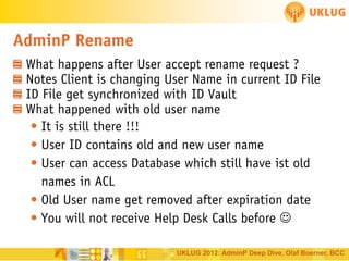 AdminP Rename
What happens after User accept rename request ?
Notes Client is changing User Name in current ID File
ID File get synchronized with ID Vault
What happened with old user name
• It is still there !!!
• User ID contains old and new user name
• User can access Database which still have ist old
names in ACL
• Old User name get removed after expiration date
• You will not receive Help Desk Calls before 
UKLUG 2012: AdminP Deep Dive, Olaf Boerner, BCC

 