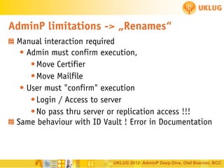 AdminP limitations -> „Renames“
Manual interaction required
• Admin must confirm execution,
• Move Certifier
• Move Mailfile
• User must "confirm" execution
• Login / Access to server
• No pass thru server or replication access !!!
Same behaviour with ID Vault ! Error in Documentation

UKLUG 2012: AdminP Deep Dive, Olaf Boerner, BCC

 