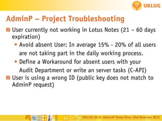 AdminP – Project Troubleshooting
User currently not working in Lotus Notes (21 – 60 days
expiration)
• Avoid absent User: In average 15% - 20% of all users
are not taking part in the daily working process.
• Define a Workaround for absent users with your
Audit Department or write an server tasks (C-API)
User is using a wrong ID (public key does not match to
AdminP request)

UKLUG 2012: AdminP Deep Dive, Olaf Boerner, BCC

 