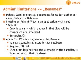 AdminP limitations -> „Renames“
Default: AdminP scans all documents for reader, author or
names fields in a Database
Creating an AdminP View in an application with name
$AdminP
• Only documents which appear in that view will be
considered and processed
• Be careful 
AdminP in R8.x is using namelist for Rename
• namelist contains all users in that database
• Requires ODS 48
• If AdminP does not find the username in the namelist, it
does not search that database
UKLUG 2012: AdminP Deep Dive, Olaf Boerner, BCC

 