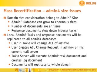 Mass Recertification – admin4 size issues
Domain size consideration belong to AdminP Size
• AdminP Database can grow to enormous sizes
• Number of documents are an issue
• Response documents slow down indexer tasks
Local AdminP Tasks and response documents will be
replicated to all admin4 databases
• User in Tokio will change ACL of Mailfile
• User Creates ACL Change Request in admin4 on his
current mail server
• Tokio Server will execute AdminP task document and
creates log document
• Documents will replicate to whole domain
UKLUG 2012: AdminP Deep Dive, Olaf Boerner, BCC

 