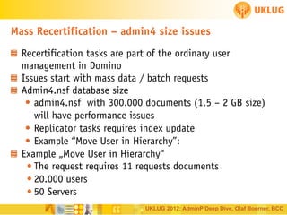 Mass Recertification – admin4 size issues
Recertification tasks are part of the ordinary user
management in Domino
Issues start with mass data / batch requests
Admin4.nsf database size
• admin4.nsf with 300.000 documents (1,5 – 2 GB size)
will have performance issues
• Replicator tasks requires index update
• Example “Move User in Hierarchy”:
Example „Move User in Hierarchy“
• The request requires 11 requests documents
• 20.000 users
• 50 Servers
UKLUG 2012: AdminP Deep Dive, Olaf Boerner, BCC

 