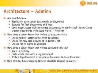 Architecture – Admin4
Admin4 Database
• Replica on each server (automatic deployment)
• Storage for Task documents and logs
• Users need access right to create documents in admin4.nsf (Notes Client
creates documents with users rights) - Archivar
How does a server know that he has to execute a task
• Check AdminP settings in server document
• Check for new task document in admin4.nsf
• Checks for its name or Wildcard
How does a server know that he has executed this task
• Keep in Memory
• Each server can write a log document
• Write a log document as response document to task document
Own Task for housekeeping (Delete Obsolete Change Requests)

UKLUG 2012: AdminP Deep Dive, Olaf Boerner, BCC

 