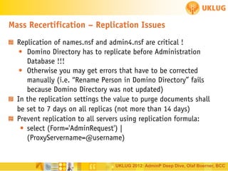 Mass Recertification – Replication Issues
Replication of names.nsf and admin4.nsf are critical !
• Domino Directory has to replicate before Administration
Database !!!
• Otherwise you may get errors that have to be corrected
manually (i.e. “Rename Person in Domino Directory” fails
because Domino Directory was not updated)
In the replication settings the value to purge documents shall
be set to 7 days on all replicas (not more than 14 days)
Prevent replication to all servers using replication formula:
• select (Form='AdminRequest') |
(ProxyServername=@username)

UKLUG 2012: AdminP Deep Dive, Olaf Boerner, BCC

 